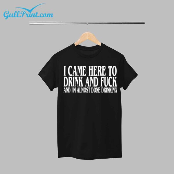 I CAME HERE TO DRINK AND FUCK AND I'M ALMOST DONE DRINKING SHIRT 1
