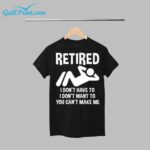 Retired I Don't Have To I Don't Want To You Can't Make Me Shirt