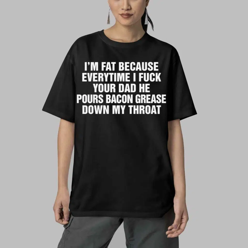 Im Fat Because Everytime I Fuck Your Dad He Pour Bacon Grease Down My Throat Shirt 5